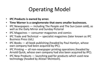 Operating Model
• IPC Products is owned by arner.
• Time Warner is a conglomerate that owns smaller businesses.
• IPC Newspapers — including The People and The Sun (soon sold), as
  well as the Daily Mirror and Sunday Pictorial
• IPC Magazines — consumer magazines and comics
• IPC Trade and Technical — specialist magazines (later known as IPC
  Business Press Ltd.)
• IPC Books — all book publishing (headed by Paul Hamlyn, whose
  own company had been acquired by IPC).
• IPC Printing — all non-newspaper printing operations (headed by
  Arnold Quick, whose own company had also been acquired by IPC).
• IPC New Products — launching pad for products which used new
  technology (headed by Alistair McIntosh).
 