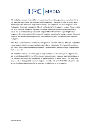 IPC media have produced many different magazines under most sub-genres. An example of this is
the magazine Marie Claire. Marie Claire is a monthly woman’s magazine focusing on health beauty
and everyday life. Their music magazines are also put into subgenres. The music magazine Uncut
features the classic rock music genre. IPC only publish one of each sub-genre because if they were to
sell more than one, they would the risk in losing sales over other similar published magazines. It
would also be hard to come up with a wide range of different information separating the two
magazines. The target audience for this specific magazine is people who have grew up the sixties and
seventies and who enjoy listening to artists such as Neil Young and Clash who fit under the classic
rock genre.
NME (New Musical Express) is another music magazine in which IPC publishes. It focuses a lot on the
music sub-genres indie, rock, punk and alternative. But to individualise this magazine from others
like ‘Uncut’ they have produced a magazine who’s target audience is much younger; ranging in ages
from 16 up to 24.
IPC media have created a lot similar types of magazines based on the same type of subgenre-rock
but have individualised it by it at different target audiences. As my magazine is going to be based on
the sub genre RnB, I think IPC media would be a good publisher to sell my idea to. This is because
they do not, as of yet, publish any music magazine under the sub genre RnB. Other sub genres such
as Hip-Hop, Rap and pop could also be good genres to be featured on a magazine.

Siobhán Ruhan

 