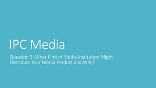 IPC Media
Question 3: What Kind of Media Institution Might
Distribute Your Media Product and Why?
 