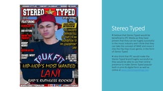 Stereo Typed
I believe that Stereo Typed would be
beneficial to IPC Media as they have
proven that they can be hugely successful
in the music industry and I think that they
can take the concept of NME and move it
into the Hip-Hop music genre, in the form
of Stereo Typed.
I also think that IPC would make the
Stereo Typed brand hugely successful as
they would be able to use their online
presence to make Stereo Typed popular
both in print & digital form as well as
online at www.stereotypedmag.com
 