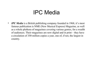 IPC Media 
• IPC Media is a British publishing company founded in 1968, it’s most 
famous publication is NME (New Musical Express) Magazine, as well 
as a whole plethora of magazines covering various genres, for a wealth 
of audiences. Their magazines are now digital and in print – they have 
a circulation of 350 million copies a year, one of, if not, the largest in 
country. 
 