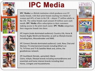 IPC Media IPC Media is a British institution which produces over 85 media brands, with their print brands reaching two thirds of women and 44% of men in the UK – almost 27 million adults in the UK. The online brands reach around 20 million users each month. IPC Media offers subscription to their customers making access to the print much easier. IPC Media categorises their magazine brands into three:  IPC Inspire(male dominated audience): Country Life, Horse & Hound, Rugby World and Decanter, as well as lifestyle brands including Nuts, Mousebreaker and NME. IPC Connect (female dominated audience): Look, Now, Chat and Woman; TV entertainment brands including What's on TV, TVTimes and TV & Satellite Week and, online, the goodtoknow network.  IPC Southbank (female, upmarket): Marie Claire, InStyle, lifestyle brands including woman&home and essentials and home interest brands including Ideal Home, Livingetc and housetohome. 