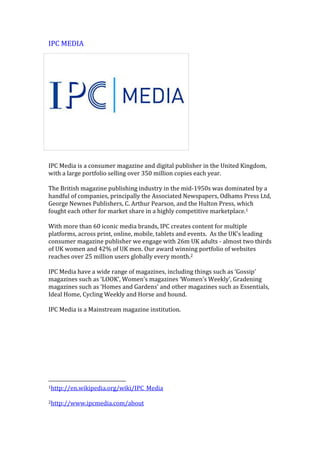 IPC MEDIA
IPC Media is a consumer magazine and digital publisher in the United Kingdom,
with a large portfolio selling over 350 million copies each year.
The British magazine publishing industry in the mid-1950s was dominated by a
handful of companies, principally the Associated Newspapers, Odhams Press Ltd,
George Newnes Publishers, C. Arthur Pearson, and the Hulton Press, which
fought each other for market share in a highly competitive marketplace.1
With more than 60 iconic media brands, IPC creates content for multiple
platforms, across print, online, mobile, tablets and events. As the UK's leading
consumer magazine publisher we engage with 26m UK adults - almost two thirds
of UK women and 42% of UK men. Our award winning portfolio of websites
reaches over 25 million users globally every month.2
IPC Media have a wide range of magazines, including things such as ‘Gossip’
magazines such as ‘LOOK’, Women’s magazines ‘Women’s Weekly’, Gradening
magazines such as ‘Homes and Gardens’ and other magazines such as Essentials,
Ideal Home, Cycling Weekly and Horse and hound.
IPC Media is a Mainstream magazine institution.
1http://en.wikipedia.org/wiki/IPC_Media
2http://www.ipcmedia.com/about
 