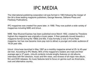 IPC MEDIA
The international publishing corporation Ltd was formed in 1963 following the merger of
the Uk’s three leading magazine publishers; George Newnes, Odhams Press and
Fleetway Publications.

IPC magazines was created five years later, in 1968. They now publish a wide variety of
magazines including NME and Uncut.
NME: New Musical Express has been published since March 1952, created by Theodore
Ingham the magazine was originally a music paper. It then gradually moved towards a
magazine format during the 1980s and 90s. It was formally a rock or Punk Rock
magazine, but has now became more pop rock to attract a younger and wider audience of
16-24 year olds.
Uncut: Uncut was launched in May 1997 as a monthly magazine aimed at 25- to 45-year
old men. According to IPC Media, 86% of the magazine's readers are male and their
average age is 37 years. Uncut's contents include lengthy features on old albums,
interviews with film directors, music and film news, and reviews of all major new album,
film and DVD releases. Its music features tend to focus on genres such as Americana,
rock and alternative country.

 