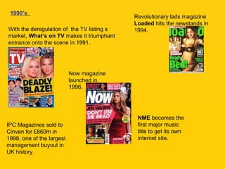 1990’s   With the deregulation of  the TV listing s market,  What’s on TV  makes it triumphant entrance onto the scene in 1991. Revolutionary lads magazine  Loaded  hits the newstands in 1994. Now magazine launched in 1996. NME  becomes the first major music title to get its own internet site. IPC Magazines sold to Cinven for £860m in 1998, one of the largest management buyout in UK history. 