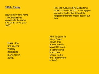 2000 - Today New century new name – IPC Magazines converts to the name IPC Media in the year 2000. Time inc. Acquires IPC Media for a cool £1.5 bn in Oct 2001 – the biggest magazine deal in the UK and the biggest translanctic media deal of our time. Nuts  , the first men's weekly magazine launched in 2004. After 30 years in Kings Reach Tower, IPC annouonces in May 2004 that it is to move into brand new offices next to the Tate Modern in 2007. 
