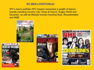 IPC’s men's portfolio (IPC Inspire) comprises a wealth of leisure brands including Country Life, Horse & Hound, Rugby World and Decanter, as well as lifestyle brands including Nuts, Mousebreaker and NME.  IPC MEN’s PORTFORLIO 