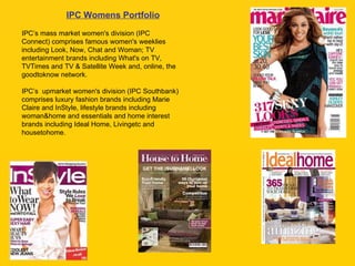 IPC’s mass market women's division (IPC Connect) comprises famous women's weeklies including Look, Now, Chat and Woman; TV entertainment brands including What's on TV, TVTimes and TV & Satellite Week and, online, the goodtoknow network.  IPC’s  upmarket women's division (IPC Southbank) comprises luxury fashion brands including Marie Claire and InStyle, lifestyle brands including woman&home and essentials and home interest brands including Ideal Home, Livingetc and housetohome.  IPC Womens Portfolio 