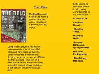 The 1800’s   The field  launched in 1853 and within a year became the largest newspaper in Europe, with 24 pages.  Eight other IPC titles that are still thriving today were launched in the later 1800’s: Country Life Horse & Hound,  Shooting Times,  Yachting World,  Amateur Gardening, cycling Weekly,  Amateur Photographer  The Railway Magazine Competitions played a key role in sales promotions for all early IPC titles, and none more so than the sensational prize offered by the fledging magazine, answers in 1889 – the then unheard fortune of £1 a week for life to any reader who could guess the amount of gold and silver in the Bank of England on a given date, 