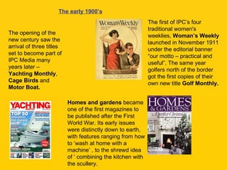 The early 1900’s The opening of the new century saw the arrival of three titles set to become part of IPC Media many years later –  Yachting Monthly ,  Cage Birds  and  Motor Boat.  The first of IPC’s four traditional women's weeklies,  Woman’s Weekly  launched in November 1911 under the editorial banner “our motto – practical and useful”. The same year golfers north of the border got the first copies of their own new title  Golf Monthly. Homes and gardens  became one of the first magazines to be published after the First World War. Its early issues were distinctly down to earth, with features ranging from how to ‘wash at home with a machine’ , to the shrewd idea of ‘ combining the kitchen with the scullery. 