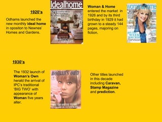 1920’s Odhams launched the new monthly  ideal home  in opositon to Newnes’ Homes and Gardens. 1930’s Woman & Home  entered the market  in 1926 and by its third birthday in 1929 it had grown to a steady 144 pages, majoring on fiction. The 1932 launch of  Woman’s Own  herald the arrival of IPC’s traditional ‘BIG TWO’ with appearance of  Woman  five years alter.  Other titles launched in this decade including  Caravan, Stamp Magazine  and  prediction . 