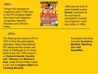1960’s Things had changed for magazine staff in 1963 due to the IPC bringing togeth ther three rival magazine companies, Newnes, Fleetway and Odhams Press.  __________________________________________________________________ 1969 saw the birth of anew football weekly  Shoot!  Launched on the upsurge of interested in football due England’s world cup victory in 1964. 1970’s   The Reed group acquires IPC in 1970 to form the giant global coporaton. Reep International. IPC welcomed the Queen and Duke of Edinburgh to it’s king’s reach tower HQ. HRH drops in on  Horse & hound, Country Life , Woman  and  Woman’s Own , while Prince Phillip makes a solo visit to  Angler’s Mail  and  Yachting Monthly . Successful launches included  Aeroplane Monthly, Sporting Gun and SuperBike . 