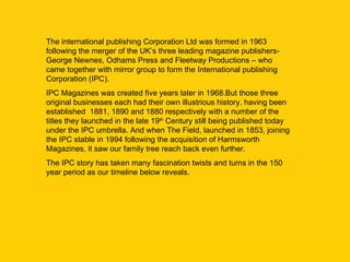 The international publishing Corporation Ltd was formed in 1963 following the merger of the UK’s three leading magazine pu...