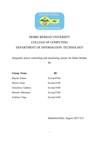 i
DEBRE BERHAN UNIVERSITY
COLLEGE OF COMPUTING
DEPARTMENT OF INFORMATION TECHNOLOGY
Integrated prison controlling and monitoring system for Debre Berhan
By
Group Name ID
Binyam Eshetu Ecomp/07/06
Hiwote Getye Ecomp/22/06
Getachewu Taddese Ecomp/18/06
Hermela Mekonnen Ecomp/21/06
Estifanos Yirga Ecomp/16/06
Submitted Date: August 2017 G.C
 