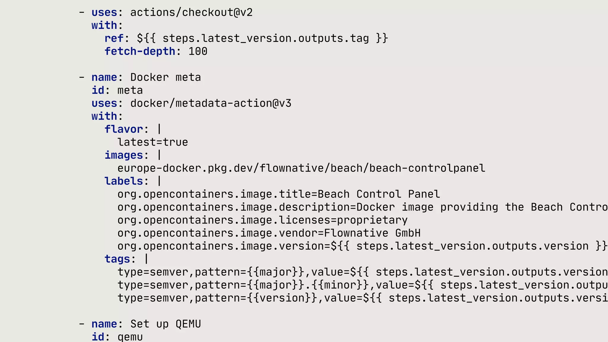 - uses: actions/checkout@v2 with: ref: ${{ steps.latest_version.outputs.tag }} fetch-depth: 100 - name: Docker meta id: meta uses: docker/metadata-action@v3 with: flavor: | latest=true images: | europe-docker.pkg.dev/flownative/beach/beach-controlpanel labels: | org.opencontainers.image.title=Beach Control Panel org.opencontainers.image.description=Docker image providing the Beach Contro org.opencontainers.image.licenses=proprietary org.opencontainers.image.vendor=Flownative GmbH org.opencontainers.image.version=${{ steps.latest_version.outputs.version }} tags: | type=semver,pattern={{major}},value=${{ steps.latest_version.outputs.version type=semver,pattern={{major}}.{{minor}},value=${{ steps.latest_version.outpu type=semver,pattern={{version}},value=${{ steps.latest_version.outputs.versi - name: Set up QEMU id: qemu 