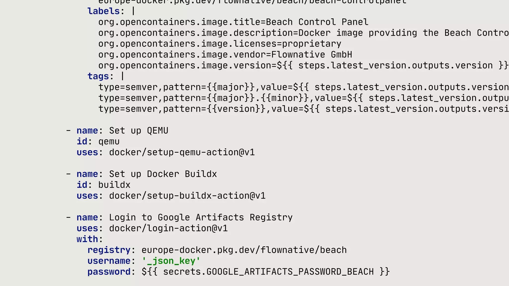 europe-docker.pkg.dev/flownative/beach/beach-controlpanel labels: | org.opencontainers.image.title=Beach Control Panel org.opencontainers.image.description=Docker image providing the Beach Contro org.opencontainers.image.licenses=proprietary org.opencontainers.image.vendor=Flownative GmbH org.opencontainers.image.version=${{ steps.latest_version.outputs.version }} tags: | type=semver,pattern={{major}},value=${{ steps.latest_version.outputs.version type=semver,pattern={{major}}.{{minor}},value=${{ steps.latest_version.outpu type=semver,pattern={{version}},value=${{ steps.latest_version.outputs.versi - name: Set up QEMU id: qemu uses: docker/setup-qemu-action@v1 - name: Set up Docker Buildx id: buildx uses: docker/setup-buildx-action@v1 - name: Login to Google Artifacts Registry uses: docker/login-action@v1 with: registry: europe-docker.pkg.dev/flownative/beach username: '_json_key' password: ${{ secrets.GOOGLE_ARTIFACTS_PASSWORD_BEACH }} 
