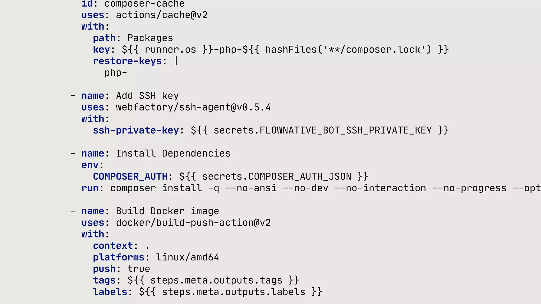 id: composer-cache uses: actions/cache@v2 with: path: Packages key: ${{ runner.os }}-php-${{ hashFiles('**/composer.lock') }} restore-keys: | php- - name: Add SSH key uses: webfactory/ssh-agent@v0.5.4 with: ssh-private-key: ${{ secrets.FLOWNATIVE_BOT_SSH_PRIVATE_KEY }} - name: Install Dependencies env: COMPOSER_AUTH: ${{ secrets.COMPOSER_AUTH_JSON }} run: composer install -q - - no-ansi - - no-dev - - no-interaction - - no-progress - - opt - name: Build Docker image uses: docker/build-push-action@v2 with: context: . platforms: linux/amd64 push: true tags: ${{ steps.meta.outputs.tags }} labels: ${{ steps.meta.outputs.labels }} 