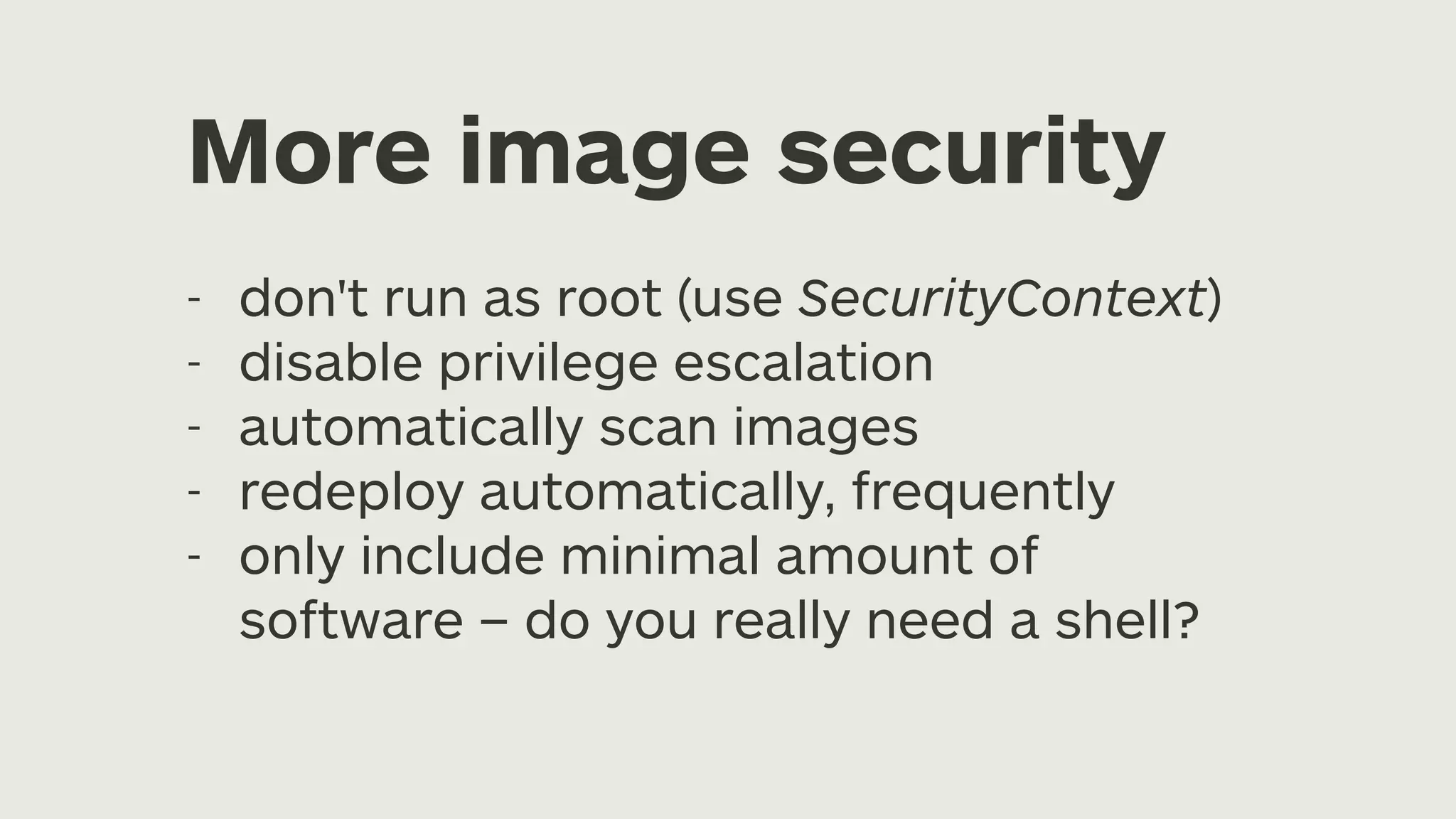 More image security - don't run as root (use SecurityContext) - disable privilege escalation - automatically scan images - redeploy automatically, frequently - only include minimal amount of software – do you really need a shell? 