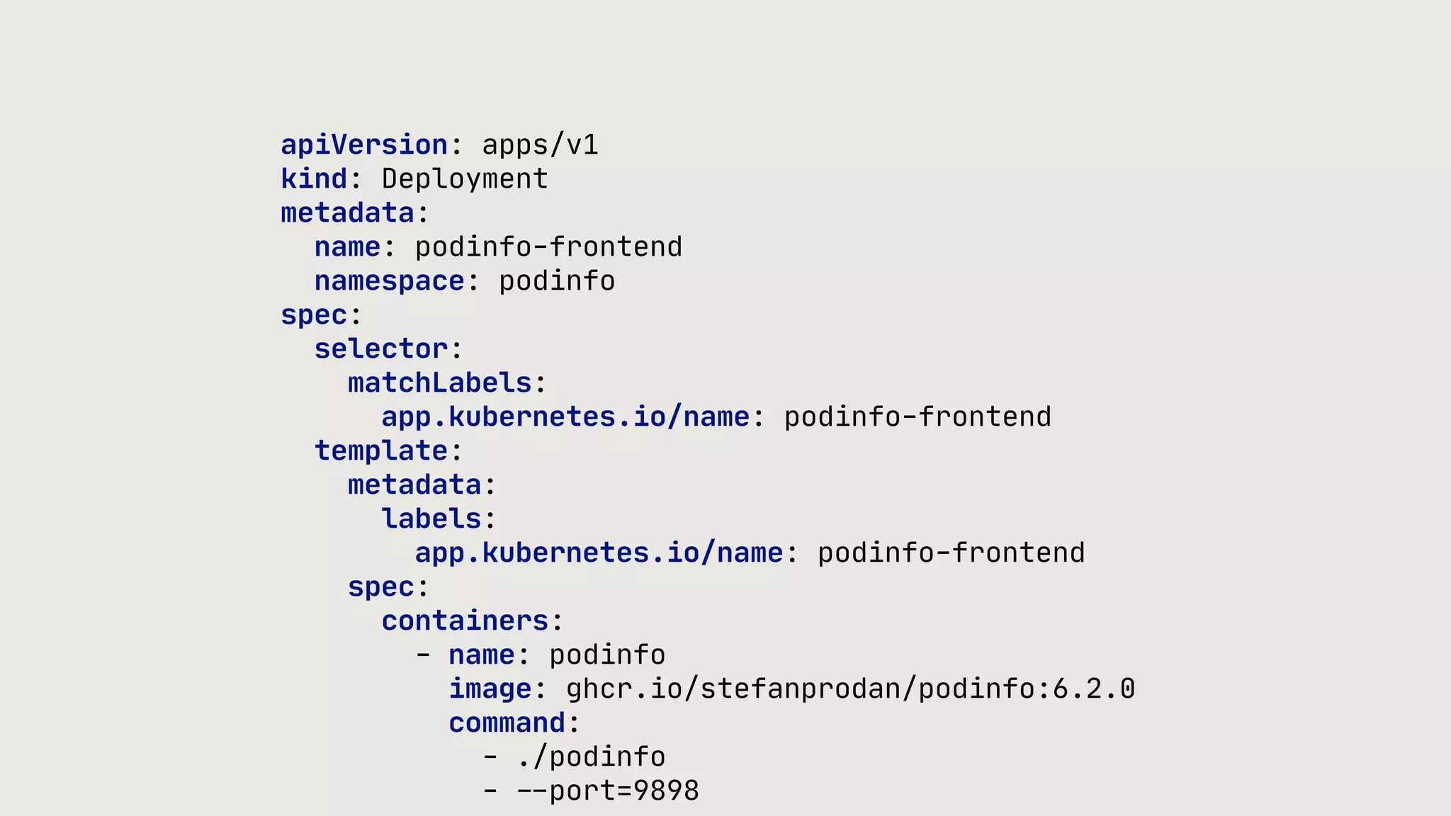 apiVersion: apps/v1 kind: Deployment metadata: name: podinfo-frontend namespace: podinfo spec: selector: matchLabels: app.kubernetes.io/name: podinfo-frontend template: metadata: labels: app.kubernetes.io/name: podinfo-frontend spec: containers: - name: podinfo image: ghcr.io/stefanprodan/podinfo:6.2.0 command: - ./podinfo - - - port=9898 
