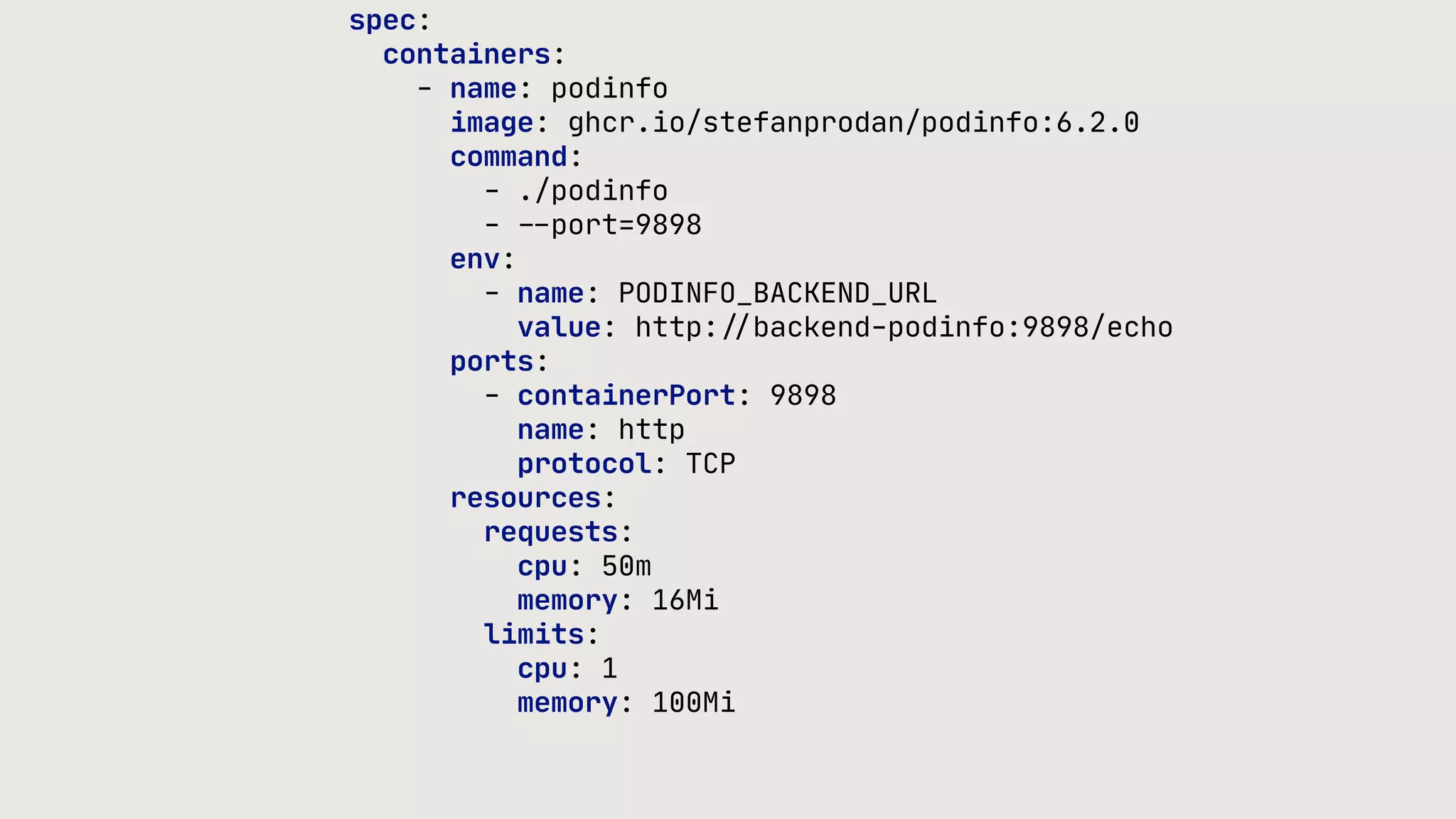 spec: containers: - name: podinfo image: ghcr.io/stefanprodan/podinfo:6.2.0 command: - ./podinfo - - - port=9898 env: - name: PODINFO_BACKEND_URL value: http: / / backend-podinfo:9898/echo ports: - containerPort: 9898 name: http protocol: TCP resources: requests: cpu: 50m memory: 16Mi limits: cpu: 1 memory: 100Mi 