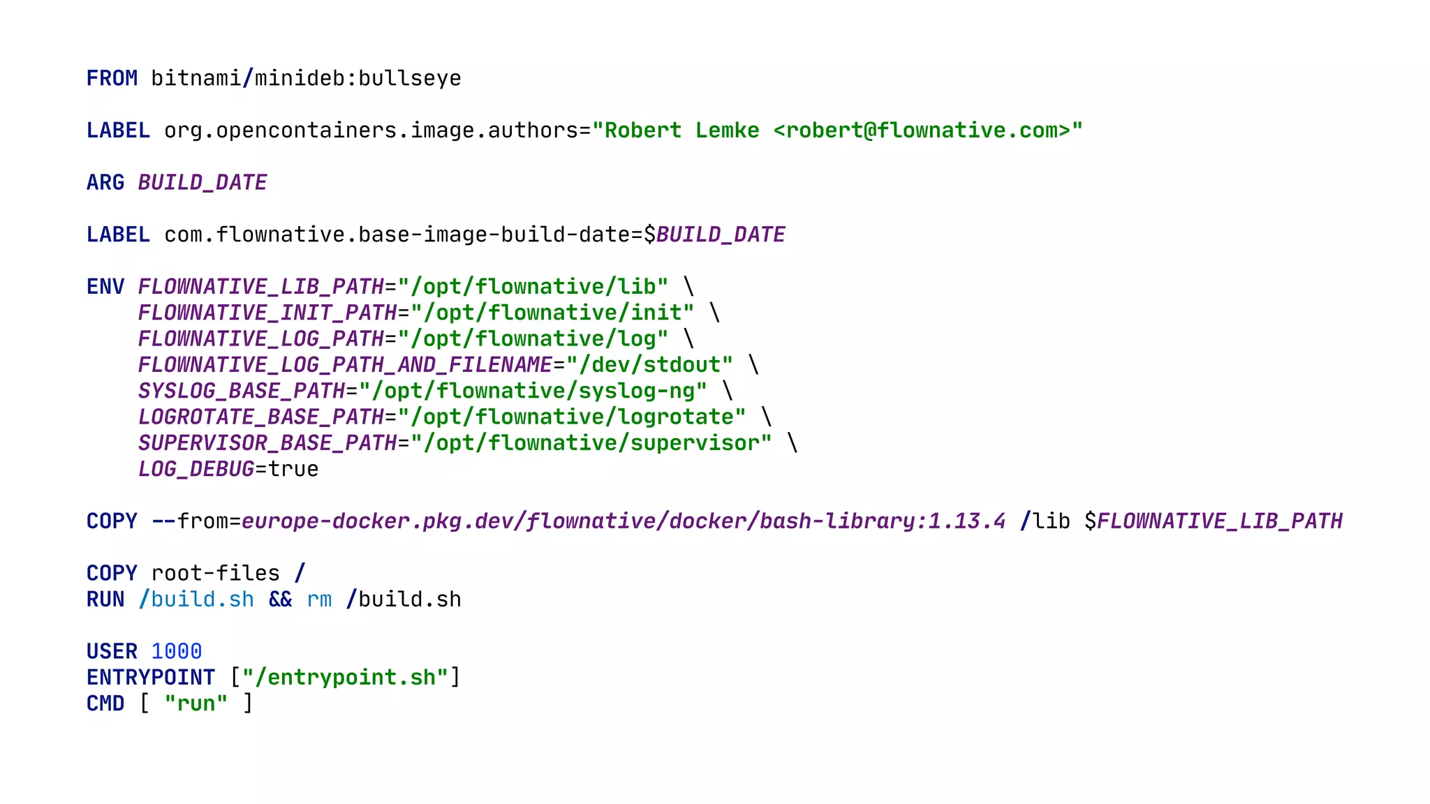 FROM bitnami/minideb:bullseye LABEL org.opencontainers.image.authors="Robert Lemke <robert@flownative.com>" ARG BUILD_DATE LABEL com.flownative.base-image-build-date=$BUILD_DATE ENV FLOWNATIVE_LIB_PATH="/opt/flownative/lib" FLOWNATIVE_INIT_PATH="/opt/flownative/init" FLOWNATIVE_LOG_PATH="/opt/flownative/log" FLOWNATIVE_LOG_PATH_AND_FILENAME="/dev/stdout" SYSLOG_BASE_PATH="/opt/flownative/syslog-ng" LOGROTATE_BASE_PATH="/opt/flownative/logrotate" SUPERVISOR_BASE_PATH="/opt/flownative/supervisor" LOG_DEBUG=true COPY - - from=europe-docker.pkg.dev/flownative/docker/bash-library:1.13.4 /lib $FLOWNATIVE_LIB_PATH COPY root-files / RUN /build.sh & & rm /build.sh USER 1000 ENTRYPOINT ["/entrypoint.sh"] CMD [ "run" ] 