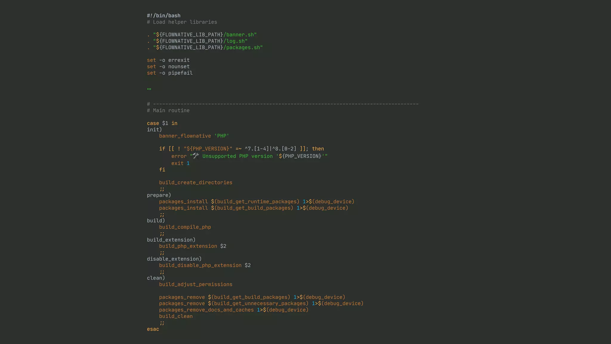 # ! /bin/bash # Load helper libraries . "${FLOWNATIVE_LIB_PATH}/banner.sh" . "${FLOWNATIVE_LIB_PATH}/log.sh" . "${FLOWNATIVE_LIB_PATH}/packages.sh" set -o errexit set -o nounset set -o pipefail … # --------------------------------------------------------------------------------------- # Main routine case $1 in init) banner_flownative 'PHP' if [[ ! "${PHP_VERSION}" =~ ^7.[1-4]|^8.[0-2] ]]; then error "🛠 Unsupported PHP version '${PHP_VERSION}'" exit 1 fi build_create_directories ; ; prepare) packages_install $(build_get_runtime_packages) 1>$(debug_device) packages_install $(build_get_build_packages) 1>$(debug_device) ; ; build) build_compile_php ; ; build_extension) build_php_extension $2 ; ; disable_extension) build_disable_php_extension $2 ; ; clean) build_adjust_permissions packages_remove $(build_get_build_packages) 1>$(debug_device) packages_remove $(build_get_unnecessary_packages) 1>$(debug_device) packages_remove_docs_and_caches 1>$(debug_device) build_clean ; ; esac 