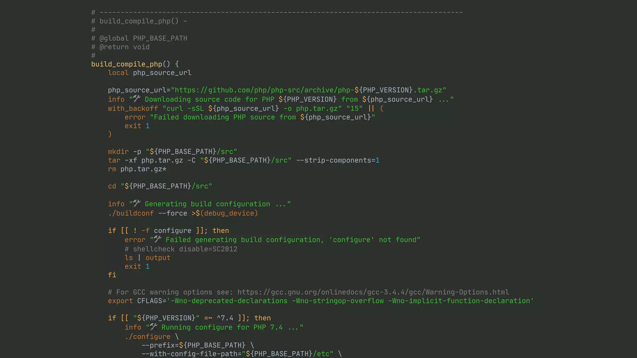 # --------------------------------------------------------------------------------------- # build_compile_php() - # # @global PHP_BASE_PATH # @return void # build_compile_php() { local php_source_url php_source_url="https: / / github.com/php/php-src/archive/php-${PHP_VERSION}.tar.gz" info "🛠 Downloading source code for PHP ${PHP_VERSION} from ${php_source_url} . . . " with_backoff "curl -sSL ${php_source_url} -o php.tar.gz" "15" | | ( error "Failed downloading PHP source from ${php_source_url}" exit 1 ) mkdir -p "${PHP_BASE_PATH}/src" tar -xf php.tar.gz -C "${PHP_BASE_PATH}/src" - - strip-components=1 rm php.tar.gz* cd "${PHP_BASE_PATH}/src" info "🛠 Generating build configuration . . . " ./buildconf - - force >$(debug_device) if [[ ! -f configure ]]; then error "🛠 Failed generating build configuration, 'configure' not found" # shellcheck disable=SC2012 ls | output exit 1 fi # For GCC warning options see: https: / / gcc.gnu.org/onlinedocs/gcc-3.4.4/gcc/Warning-Options.html export CFLAGS='-Wno-deprecated-declarations -Wno-stringop-overflow -Wno-implicit-function-declaration' if [[ "${PHP_VERSION}" =~ ^7.4 ]]; then info "🛠 Running configure for PHP 7.4 . . . " ./configure - - prefix=${PHP_BASE_PATH} - - with-config-file-path="${PHP_BASE_PATH}/etc" - - 