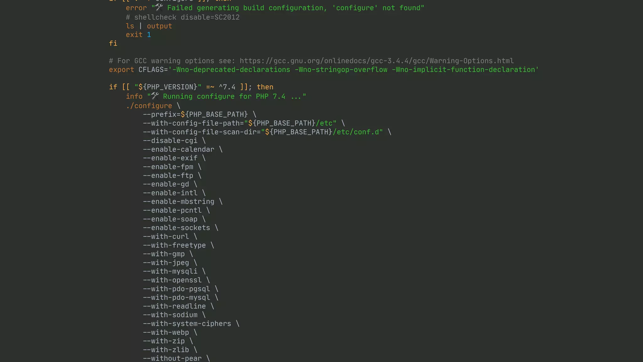 if [[ ! -f configure ]]; then error "🛠 Failed generating build configuration, 'configure' not found" # shellcheck disable=SC2012 ls | output exit 1 fi # For GCC warning options see: https: / / gcc.gnu.org/onlinedocs/gcc-3.4.4/gcc/Warning-Options.html export CFLAGS='-Wno-deprecated-declarations -Wno-stringop-overflow -Wno-implicit-function-declaration' if [[ "${PHP_VERSION}" =~ ^7.4 ]]; then info "🛠 Running configure for PHP 7.4 . . . " ./configure - - prefix=${PHP_BASE_PATH} - - with-config-file-path="${PHP_BASE_PATH}/etc" - - with-config-file-scan-dir="${PHP_BASE_PATH}/etc/conf.d" - - disable-cgi - - enable-calendar - - enable-exif - - enable-fpm - - enable-ftp - - enable-gd - - enable-intl - - enable-mbstring - - enable-pcntl - - enable-soap - - enable-sockets - - with-curl - - with-freetype - - with-gmp - - with-jpeg - - with-mysqli - - with-openssl - - with-pdo-pgsql - - with-pdo-mysql - - with-readline - - with-sodium - - with-system-ciphers - - with-webp - - with-zip - - with-zlib - - without-pear 