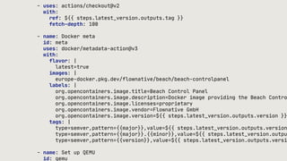 - uses: actions/checkout@v2
with:
ref: ${{ steps.latest_version.outputs.tag }}
fetch-depth: 100
- name: Docker meta
id: meta
uses: docker/metadata-action@v3
with:
flavor: |
latest=true
images: |
europe-docker.pkg.dev/flownative/beach/beach-controlpanel
labels: |
org.opencontainers.image.title=Beach Control Panel
org.opencontainers.image.description=Docker image providing the Beach Contro
org.opencontainers.image.licenses=proprietary
org.opencontainers.image.vendor=Flownative GmbH
org.opencontainers.image.version=${{ steps.latest_version.outputs.version }}
tags: |
type=semver,pattern={{major}},value=${{ steps.latest_version.outputs.version
type=semver,pattern={{major}}.{{minor}},value=${{ steps.latest_version.outpu
type=semver,pattern={{version}},value=${{ steps.latest_version.outputs.versi
- name: Set up QEMU
id: qemu
 