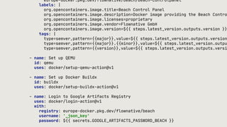europe-docker.pkg.dev/flownative/beach/beach-controlpanel
labels: |
org.opencontainers.image.title=Beach Control Panel
org.opencontainers.image.description=Docker image providing the Beach Contro
org.opencontainers.image.licenses=proprietary
org.opencontainers.image.vendor=Flownative GmbH
org.opencontainers.image.version=${{ steps.latest_version.outputs.version }}
tags: |
type=semver,pattern={{major}},value=${{ steps.latest_version.outputs.version
type=semver,pattern={{major}}.{{minor}},value=${{ steps.latest_version.outpu
type=semver,pattern={{version}},value=${{ steps.latest_version.outputs.versi
- name: Set up QEMU
id: qemu
uses: docker/setup-qemu-action@v1
- name: Set up Docker Buildx
id: buildx
uses: docker/setup-buildx-action@v1
- name: Login to Google Artifacts Registry
uses: docker/login-action@v1
with:
registry: europe-docker.pkg.dev/flownative/beach
username: '_json_key'
password: ${{ secrets.GOOGLE_ARTIFACTS_PASSWORD_BEACH }}
 