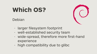 Which OS?
Debian
- larger
fi
lesystem footprint
- well-established security team
- wide-spread, therefore more
fi
rst-hand
experience
- high compatibility due to glibc
 