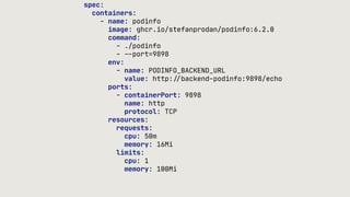 spec:
containers:
- name: podinfo
image: ghcr.io/stefanprodan/podinfo:6.2.0
command:
- ./podinfo
-
-
-
port=9898
env:
- name: PODINFO_BACKEND_URL
value: http:
/
/
backend-podinfo:9898/echo
ports:
- containerPort: 9898
name: http
protocol: TCP
resources:
requests:
cpu: 50m
memory: 16Mi
limits:
cpu: 1
memory: 100Mi
 