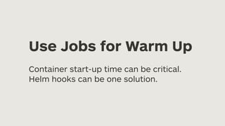 Use Jobs for Warm Up
Container start-up time can be critical.
Helm hooks can be one solution.
 
