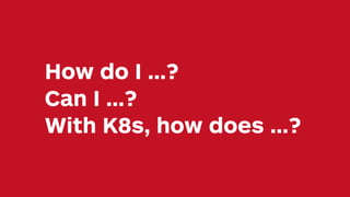 How do I …?
Can I …?
With K8s, how does …?
 