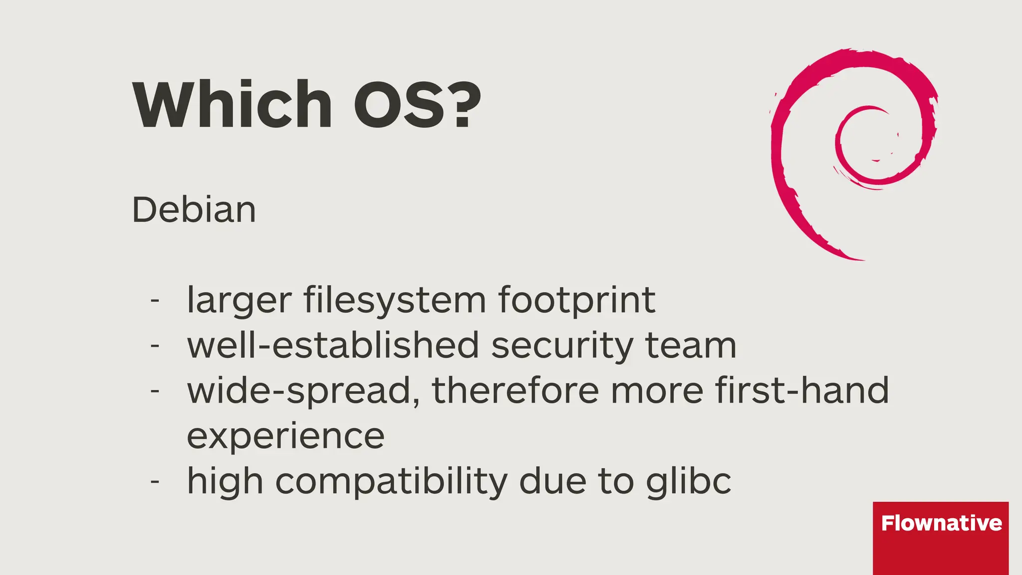 Which OS?
Debian
- larger filesystem footprint
- well-established security team
- wide-spread, therefore more first-hand
experience
- high compatibility due to glibc
 