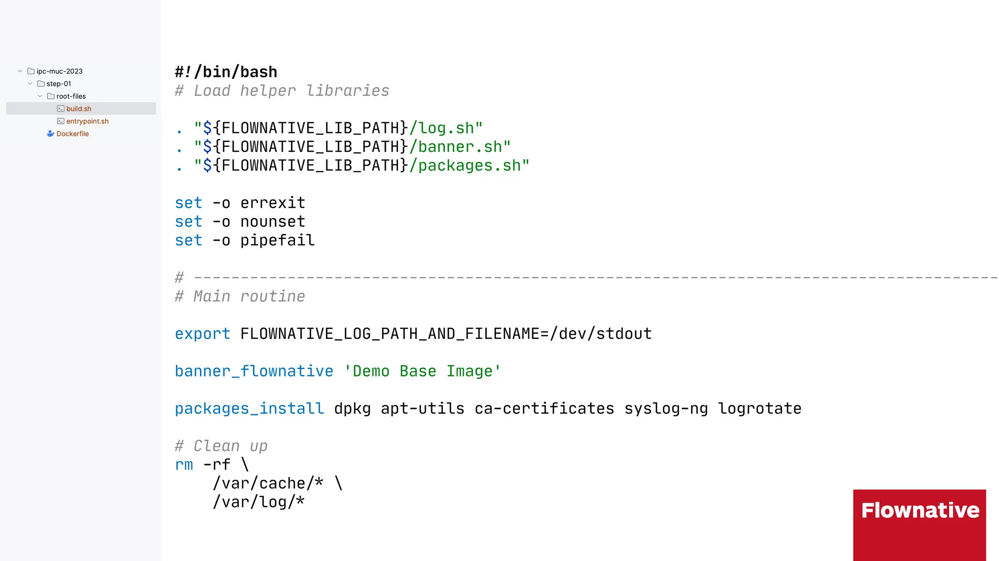!"/bin/bash
# Load helper libraries
. "${FLOWNATIVE_LIB_PATH}/log.sh"
. "${FLOWNATIVE_LIB_PATH}/banner.sh"
. "${FLOWNATIVE_LIB_PATH}/packages.sh"
set -o errexit
set -o nounset
set -o pipefail
# ---------------------------------------------------------------------------------------
# Main routine
export FLOWNATIVE_LOG_PATH_AND_FILENAME=/dev/stdout
banner_flownative 'Demo Base Image'
packages_install dpkg apt-utils ca-certificates syslog-ng logrotate
# Clean up
rm -rf 
/var/cache"% 
/var/log"%
 