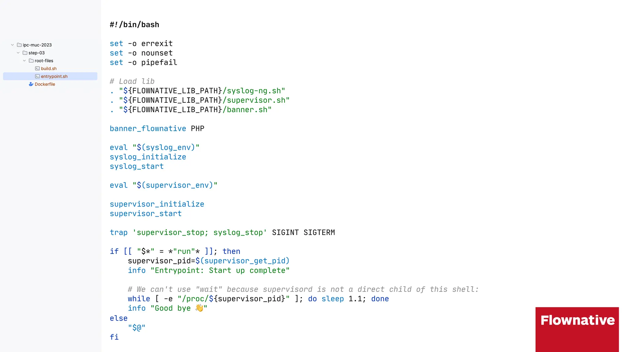 !"/bin/bash
set -o errexit
set -o nounset
set -o pipefail
# Load lib
. "${FLOWNATIVE_LIB_PATH}/syslog-ng.sh"
. "${FLOWNATIVE_LIB_PATH}/supervisor.sh"
. "${FLOWNATIVE_LIB_PATH}/banner.sh"
banner_flownative PHP
eval "$(syslog_env)"
syslog_initialize
syslog_start
eval "$(supervisor_env)"
supervisor_initialize
supervisor_start
trap 'supervisor_stop; syslog_stop' SIGINT SIGTERM
if [[ "$*" = *"run"* ]]; then
supervisor_pid=$(supervisor_get_pid)
info "Entrypoint: Start up complete"
# We can't use "wait" because supervisord is not a direct child of this shell:
while [ -e "/proc/${supervisor_pid}" ]; do sleep 1.1; done
info "Good bye #"
else
"$@"
fi
 