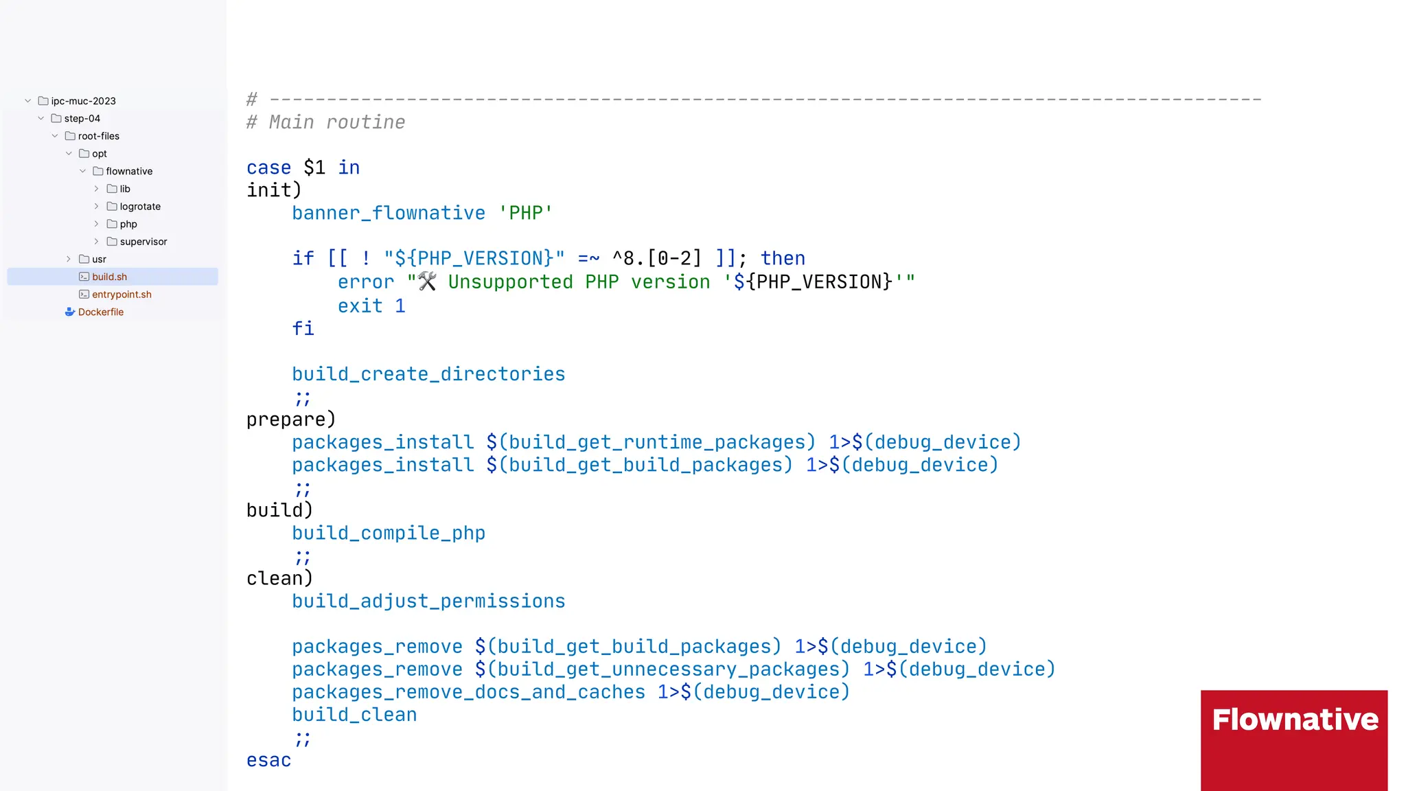 # ---------------------------------------------------------------------------------------
# Main routine
case $1 in
init)
banner_flownative 'PHP'
if [[ ! "${PHP_VERSION}" =~ ^8.[0-2] ]]; then
error "$ Unsupported PHP version '${PHP_VERSION}'"
exit 1
fi
build_create_directories
"&
prepare)
packages_install $(build_get_runtime_packages) 1>$(debug_device)
packages_install $(build_get_build_packages) 1>$(debug_device)
"&
build)
build_compile_php
"&
clean)
build_adjust_permissions
packages_remove $(build_get_build_packages) 1>$(debug_device)
packages_remove $(build_get_unnecessary_packages) 1>$(debug_device)
packages_remove_docs_and_caches 1>$(debug_device)
build_clean
"&
esac
 