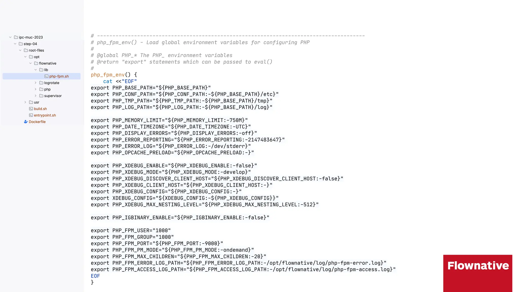 # ---------------------------------------------------------------------------------------
# php_fpm_env() - Load global environment variables for configuring PHP
#
# @global PHP_* The PHP_ environment variables
# @return "export" statements which can be passed to eval()
#
php_fpm_env() {
cat "*"EOF"
export PHP_BASE_PATH="${PHP_BASE_PATH}"
export PHP_CONF_PATH="${PHP_CONF_PATH:-${PHP_BASE_PATH}/etc}"
export PHP_TMP_PATH="${PHP_TMP_PATH:-${PHP_BASE_PATH}/tmp}"
export PHP_LOG_PATH="${PHP_LOG_PATH:-${PHP_BASE_PATH}/log}"
export PHP_MEMORY_LIMIT="${PHP_MEMORY_LIMIT:-750M}"
export PHP_DATE_TIMEZONE="${PHP_DATE_TIMEZONE:-UTC}"
export PHP_DISPLAY_ERRORS="${PHP_DISPLAY_ERRORS:-off}"
export PHP_ERROR_REPORTING="${PHP_ERROR_REPORTING:-2147483647}"
export PHP_ERROR_LOG="${PHP_ERROR_LOG:-/dev/stderr}"
export PHP_OPCACHE_PRELOAD="${PHP_OPCACHE_PRELOAD:-}"
export PHP_XDEBUG_ENABLE="${PHP_XDEBUG_ENABLE:-false}"
export PHP_XDEBUG_MODE="${PHP_XDEBUG_MODE:-develop}"
export PHP_XDEBUG_DISCOVER_CLIENT_HOST="${PHP_XDEBUG_DISCOVER_CLIENT_HOST:-false}"
export PHP_XDEBUG_CLIENT_HOST="${PHP_XDEBUG_CLIENT_HOST:-}"
export PHP_XDEBUG_CONFIG="${PHP_XDEBUG_CONFIG:-}"
export XDEBUG_CONFIG="${XDEBUG_CONFIG:-${PHP_XDEBUG_CONFIG}}"
export PHP_XDEBUG_MAX_NESTING_LEVEL="${PHP_XDEBUG_MAX_NESTING_LEVEL:-512}"
export PHP_IGBINARY_ENABLE="${PHP_IGBINARY_ENABLE:-false}"
export PHP_FPM_USER="1000"
export PHP_FPM_GROUP="1000"
export PHP_FPM_PORT="${PHP_FPM_PORT:-9000}"
export PHP_FPM_PM_MODE="${PHP_FPM_PM_MODE:-ondemand}"
export PHP_FPM_MAX_CHILDREN="${PHP_FPM_MAX_CHILDREN:-20}"
export PHP_FPM_ERROR_LOG_PATH="${PHP_FPM_ERROR_LOG_PATH:-/opt/flownative/log/php-fpm-error.log}"
export PHP_FPM_ACCESS_LOG_PATH="${PHP_FPM_ACCESS_LOG_PATH:-/opt/flownative/log/php-fpm-access.log}"
EOF
}
 