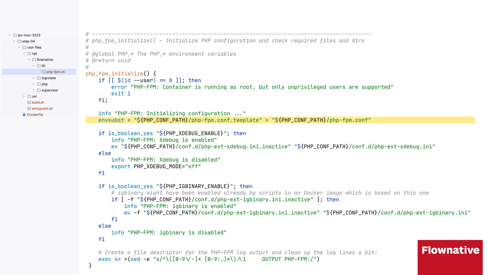 # ---------------------------------------------------------------------------------------
# php_fpm_initialize() - Initialize PHP configuration and check required files and dirs
#
# @global PHP_* The PHP_* environment variables
# @return void
#
php_fpm_initialize() {
if [[ $(id "$user) ", 0 ]]; then
error "PHP-FPM: Container is running as root, but only unprivileged users are supported"
exit 1
fi;
info "PHP-FPM: Initializing configuration ""("
envsubst < "${PHP_CONF_PATH}/php-fpm.conf.template" > "${PHP_CONF_PATH}/php-fpm.conf"
if is_boolean_yes "${PHP_XDEBUG_ENABLE}"; then
info "PHP-FPM: Xdebug is enabled"
mv "${PHP_CONF_PATH}/conf.d/php-ext-xdebug.ini.inactive" "${PHP_CONF_PATH}/conf.d/php-ext-xdebug.ini"
else
info "PHP-FPM: Xdebug is disabled"
export PHP_XDEBUG_MODE="off"
fi
if is_boolean_yes "${PHP_IGBINARY_ENABLE}"; then
# igbinary might have been enabled already by scripts in an Docker image which is based on this one
if [ -f "${PHP_CONF_PATH}/conf.d/php-ext-igbinary.ini.inactive" ]; then
info "PHP-FPM: igbinary is enabled"
mv -f "${PHP_CONF_PATH}/conf.d/php-ext-igbinary.ini.inactive" "${PHP_CONF_PATH}/conf.d/php-ext-igbinary.ini"
fi
else
info "PHP-FPM: igbinary is disabled"
fi
# Create a file descriptor for the PHP-FPM log output and clean up the log lines a bit:
exec 4> >(sed -e "s/^([0-9"--]* [0-9:,]*)".1 OUTPUT PHP-FPM:/")
}
 