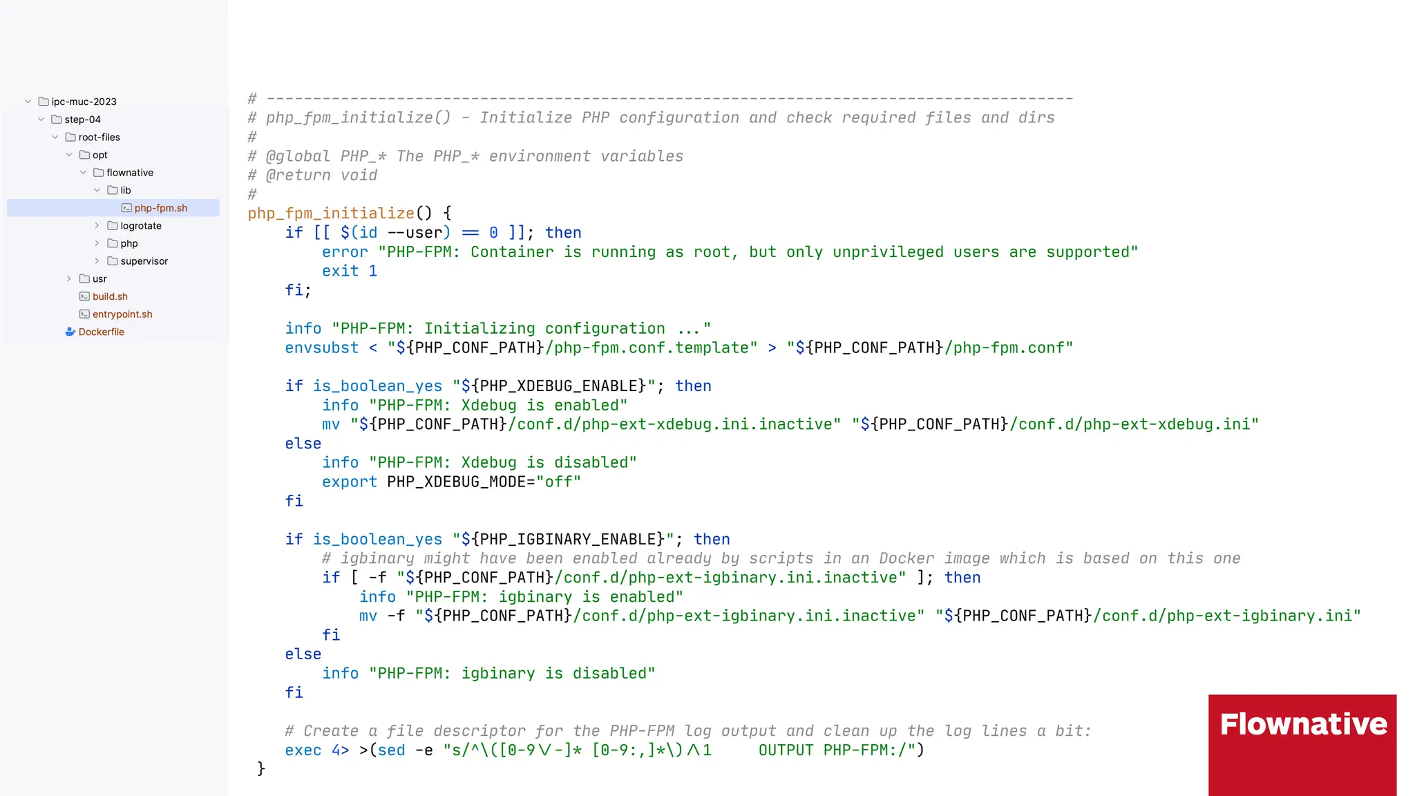 # ---------------------------------------------------------------------------------------
# php_fpm_initialize() - Initialize PHP configuration and check required files and dirs
#
# @global PHP_* The PHP_* environment variables
# @return void
#
php_fpm_initialize() {
if [[ $(id "$user) ", 0 ]]; then
error "PHP-FPM: Container is running as root, but only unprivileged users are supported"
exit 1
fi;
info "PHP-FPM: Initializing configuration ""("
envsubst < "${PHP_CONF_PATH}/php-fpm.conf.template" > "${PHP_CONF_PATH}/php-fpm.conf"
if is_boolean_yes "${PHP_XDEBUG_ENABLE}"; then
info "PHP-FPM: Xdebug is enabled"
mv "${PHP_CONF_PATH}/conf.d/php-ext-xdebug.ini.inactive" "${PHP_CONF_PATH}/conf.d/php-ext-xdebug.ini"
else
info "PHP-FPM: Xdebug is disabled"
export PHP_XDEBUG_MODE="off"
fi
if is_boolean_yes "${PHP_IGBINARY_ENABLE}"; then
# igbinary might have been enabled already by scripts in an Docker image which is based on this one
if [ -f "${PHP_CONF_PATH}/conf.d/php-ext-igbinary.ini.inactive" ]; then
info "PHP-FPM: igbinary is enabled"
mv -f "${PHP_CONF_PATH}/conf.d/php-ext-igbinary.ini.inactive" "${PHP_CONF_PATH}/conf.d/php-ext-igbinary.ini"
fi
else
info "PHP-FPM: igbinary is disabled"
fi
# Create a file descriptor for the PHP-FPM log output and clean up the log lines a bit:
exec 4> >(sed -e "s/^([0-9"--]* [0-9:,]*)".1 OUTPUT PHP-FPM:/")
}
 
