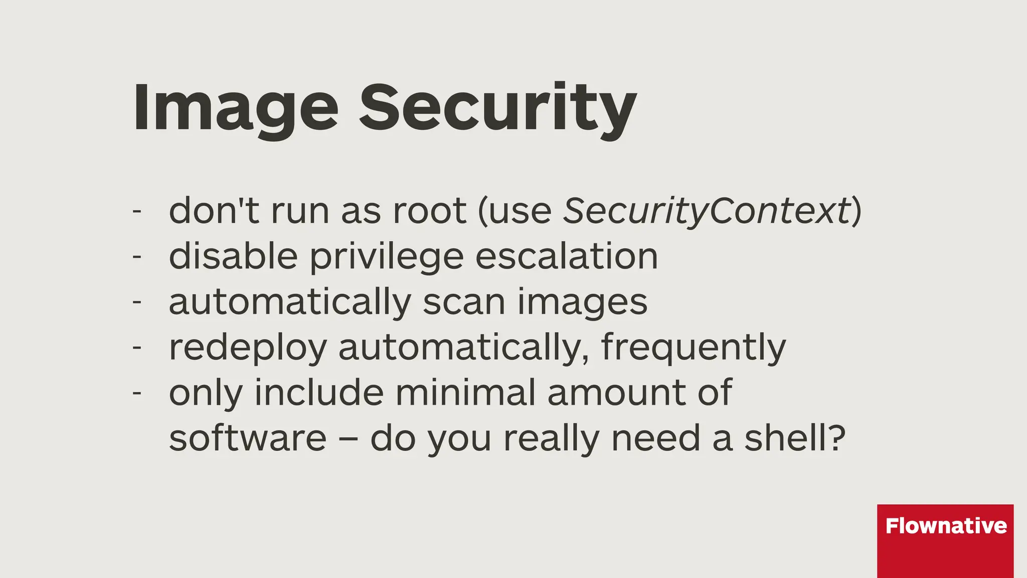 Image Security
- don't run as root (use SecurityContext)
- disable privilege escalation
- automatically scan images
- redeploy automatically, frequently
- only include minimal amount of
software – do you really need a shell?
 