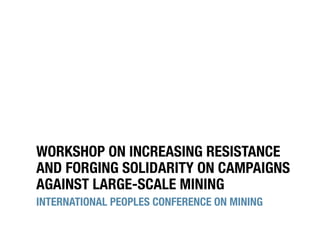 WORKSHOP ON INCREASING RESISTANCE
AND FORGING SOLIDARITY ON CAMPAIGNS
AGAINST LARGE-SCALE MINING
INTERNATIONAL PEOPLES CONFERENCE ON MINING
 