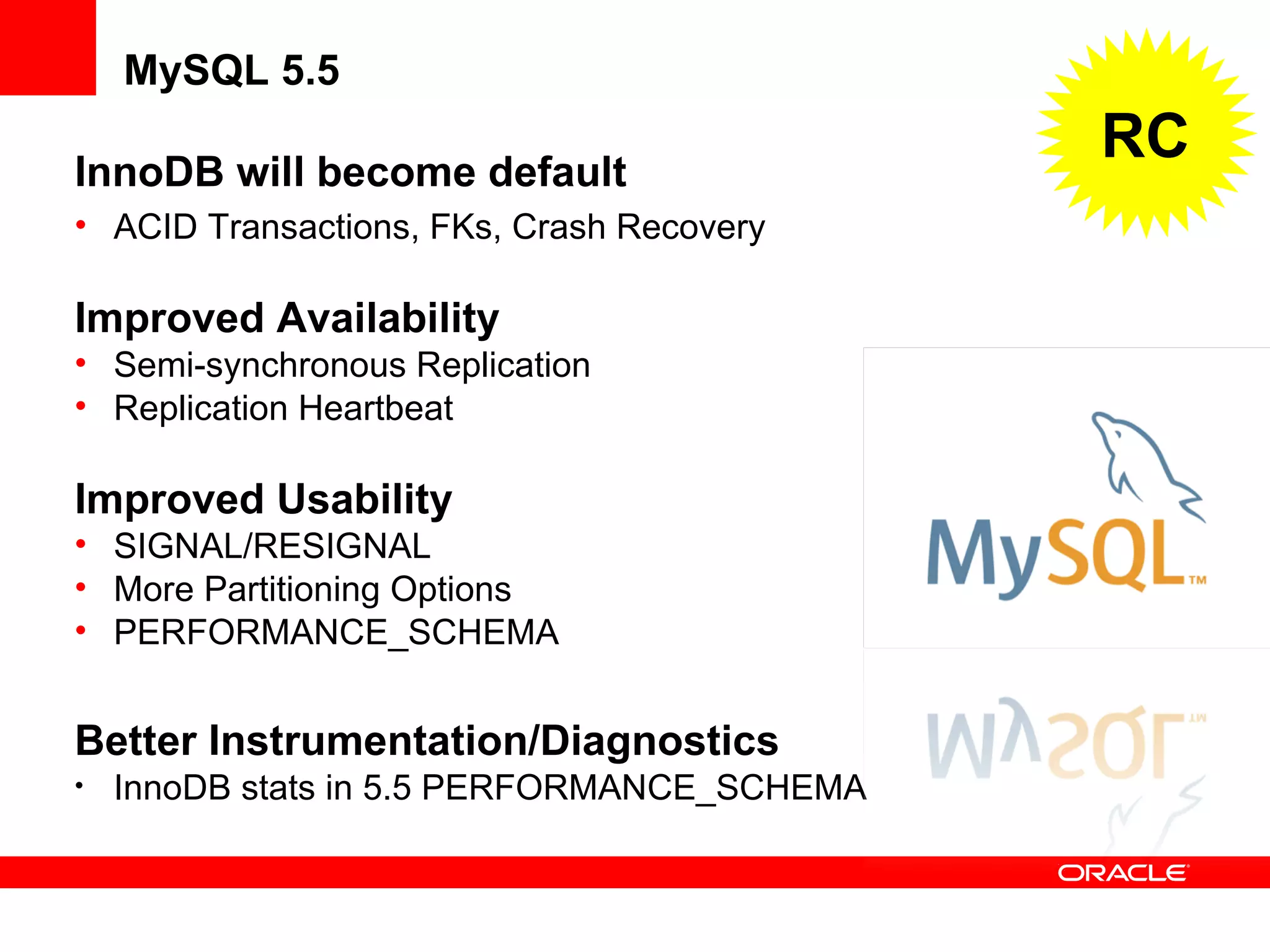 InnoDB will become default
• ACID Transactions, FKs, Crash Recovery
Improved Availability
• Semi-synchronous Replication
• Replication Heartbeat
Improved Usability
• SIGNAL/RESIGNAL
• More Partitioning Options
• PERFORMANCE_SCHEMA
Better Instrumentation/Diagnostics
• InnoDB stats in 5.5 PERFORMANCE_SCHEMA
MySQL 5.5
RC
 