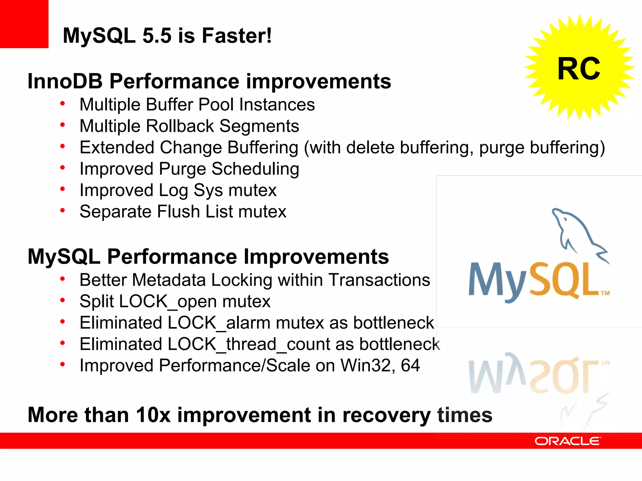 InnoDB Performance improvements
• Multiple Buffer Pool Instances
• Multiple Rollback Segments
• Extended Change Buffering (with delete buffering, purge buffering)
• Improved Purge Scheduling
• Improved Log Sys mutex
• Separate Flush List mutex
MySQL Performance Improvements
• Better Metadata Locking within Transactions
• Split LOCK_open mutex
• Eliminated LOCK_alarm mutex as bottleneck
• Eliminated LOCK_thread_count as bottleneck
• Improved Performance/Scale on Win32, 64
More than 10x improvement in recovery times
MySQL 5.5 is Faster!
RC
 