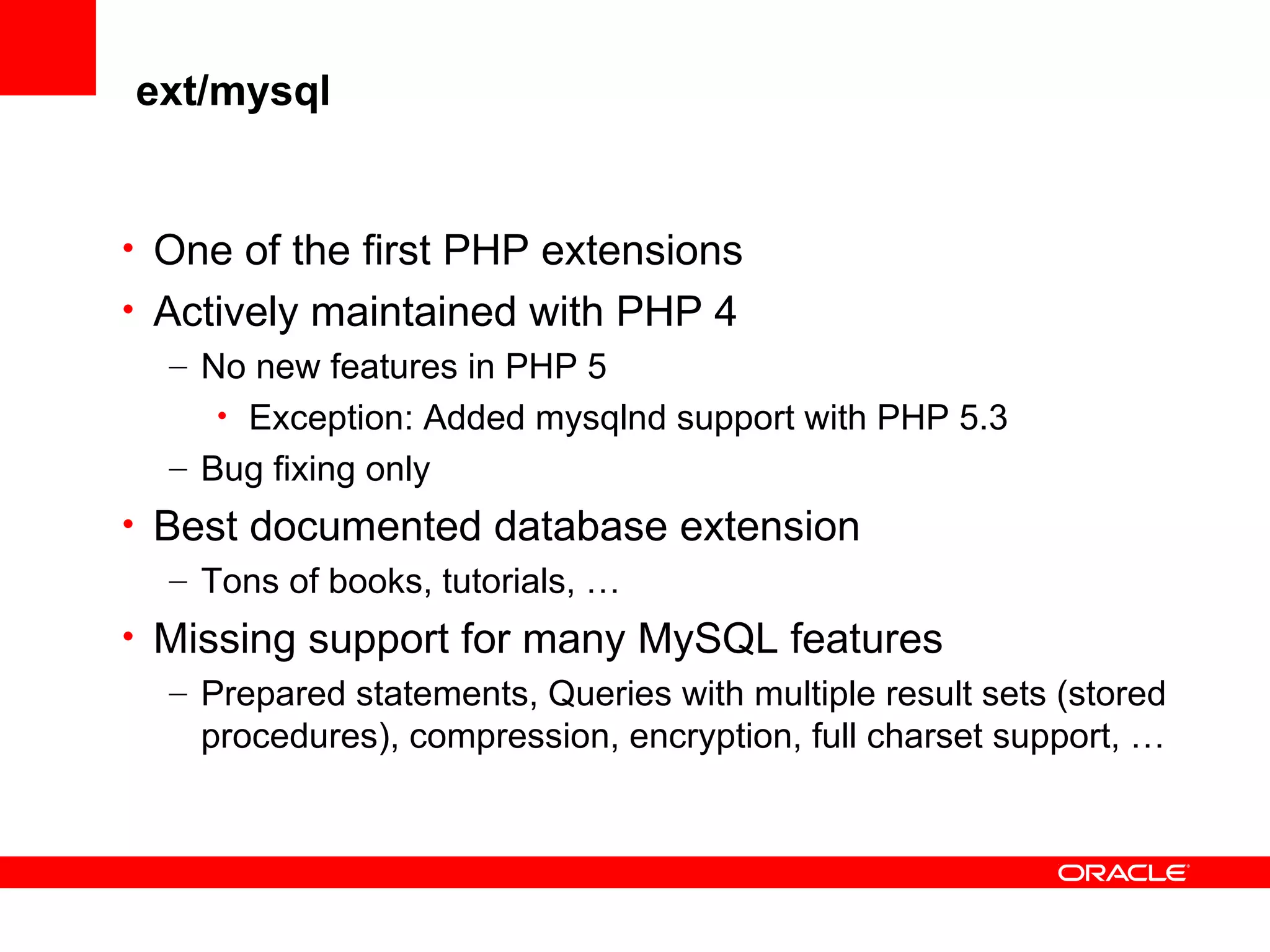 ext/mysql
• One of the first PHP extensions
• Actively maintained with PHP 4
– No new features in PHP 5
• Exception: Added mysqlnd support with PHP 5.3
– Bug fixing only
• Best documented database extension
– Tons of books, tutorials, …
• Missing support for many MySQL features
– Prepared statements, Queries with multiple result sets (stored
procedures), compression, encryption, full charset support, …
 