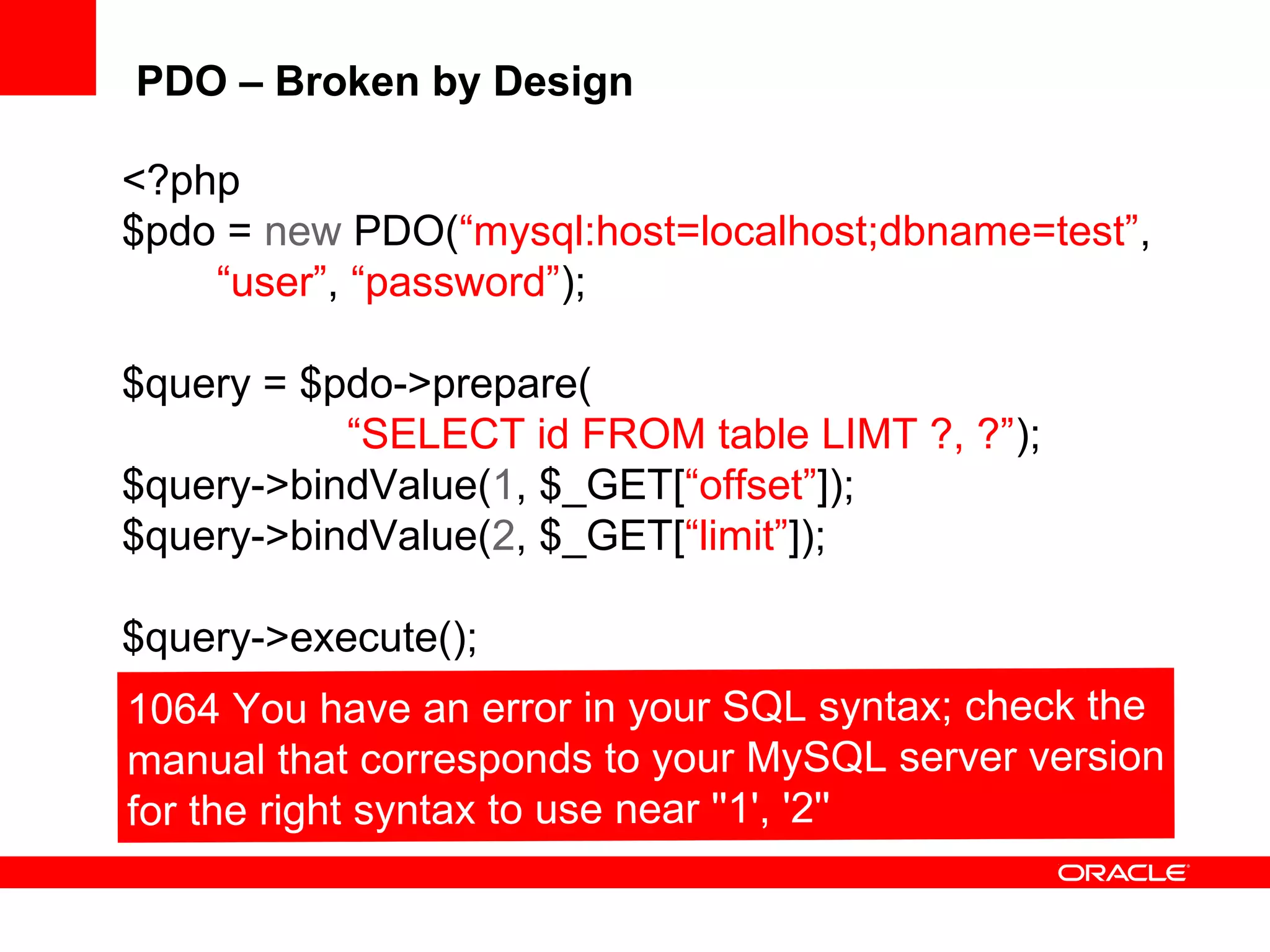 PDO – Broken by Design
<?php
$pdo = new PDO(“mysql:host=localhost;dbname=test”,
“user”, “password”);
$query = $pdo->prepare(
“SELECT id FROM table LIMT ?, ?”);
$query->bindValue(1, $_GET[“offset”]);
$query->bindValue(2, $_GET[“limit”]);
$query->execute();
 
