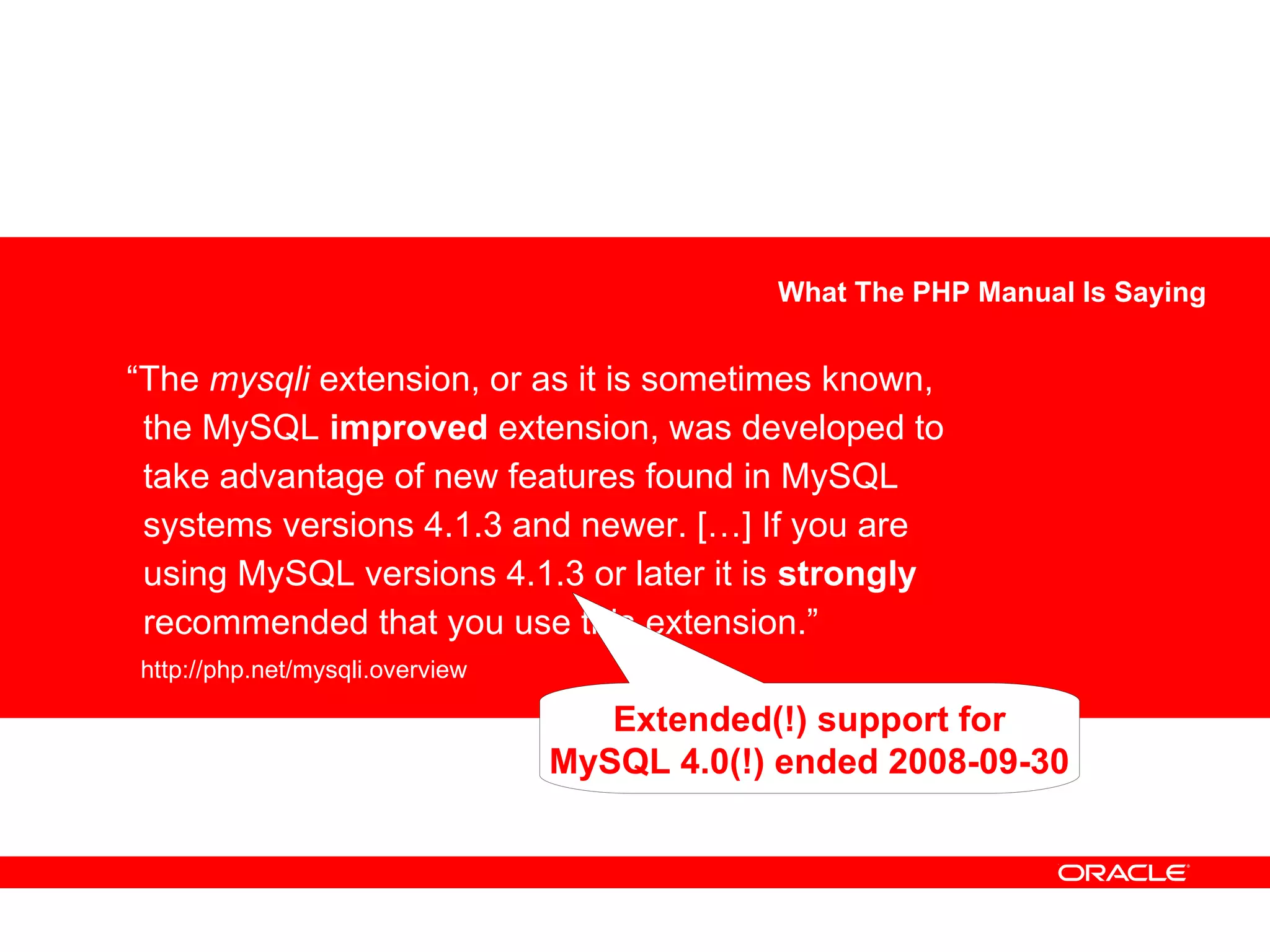 “The mysqli extension, or as it is sometimes known,
the MySQL improved extension, was developed to
take advantage of new features found in MySQL
systems versions 4.1.3 and newer. […] If you are
using MySQL versions 4.1.3 or later it is strongly
recommended that you use this extension.”
http://php.net/mysqli.overview
What The PHP Manual Is Saying
Extended(!) support for
MySQL 4.0(!) ended 2008-09-30
 