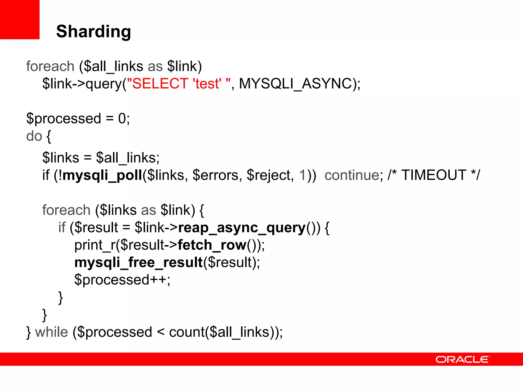 Sharding
foreach ($all_links as $link)
$link->query("SELECT 'test' ", MYSQLI_ASYNC);
$processed = 0;
do {
$links = $all_links;
if (!mysqli_poll($links, $errors, $reject, 1)) continue; /* TIMEOUT */
foreach ($links as $link) {
if ($result = $link->reap_async_query()) {
print_r($result->fetch_row());
mysqli_free_result($result);
$processed++;
}
}
} while ($processed < count($all_links));
 