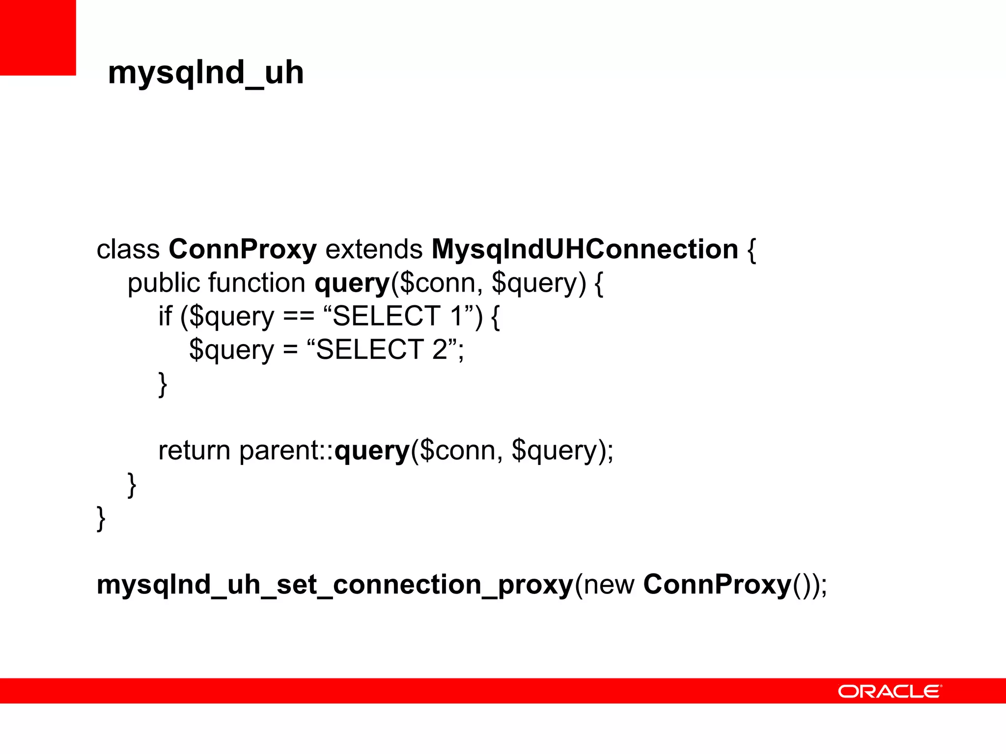 mysqlnd_uh
class ConnProxy extends MysqlndUHConnection {
public function query($conn, $query) {
if ($query == “SELECT 1”) {
$query = “SELECT 2”;
}
return parent::query($conn, $query);
}
}
mysqlnd_uh_set_connection_proxy(new ConnProxy());
 